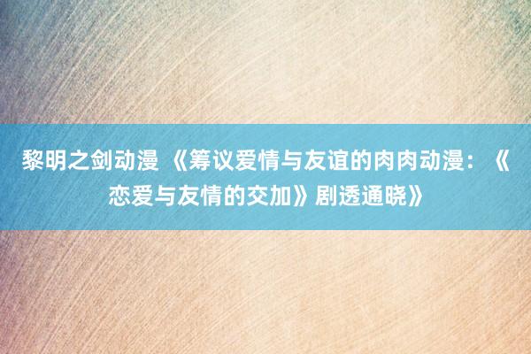 黎明之剑动漫 《筹议爱情与友谊的肉肉动漫：《恋爱与友情的交加》剧透通晓》