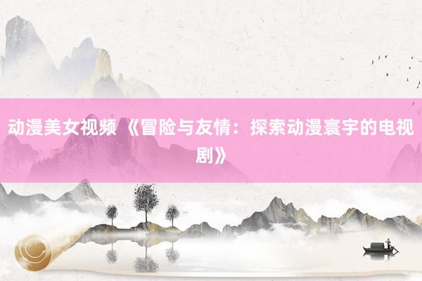 动漫美女视频 《冒险与友情：探索动漫寰宇的电视剧》