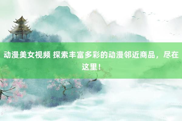 动漫美女视频 探索丰富多彩的动漫邻近商品，尽在这里！