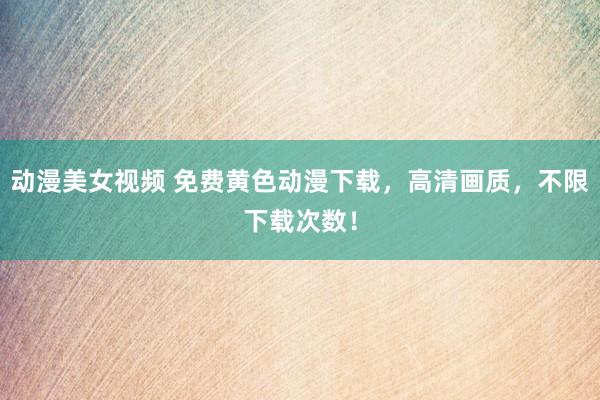 动漫美女视频 免费黄色动漫下载，高清画质，不限下载次数！