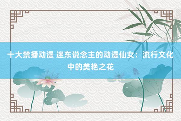 十大禁播动漫 迷东说念主的动漫仙女：流行文化中的美艳之花