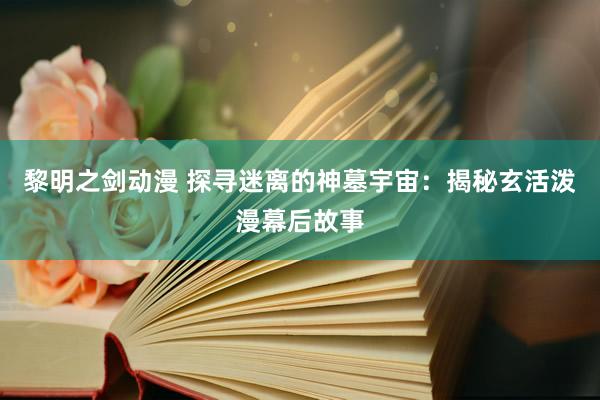黎明之剑动漫 探寻迷离的神墓宇宙：揭秘玄活泼漫幕后故事