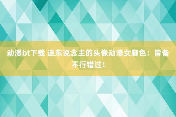 动漫bt下载 迷东说念主的头像动漫女脚色：皆备不行错过！