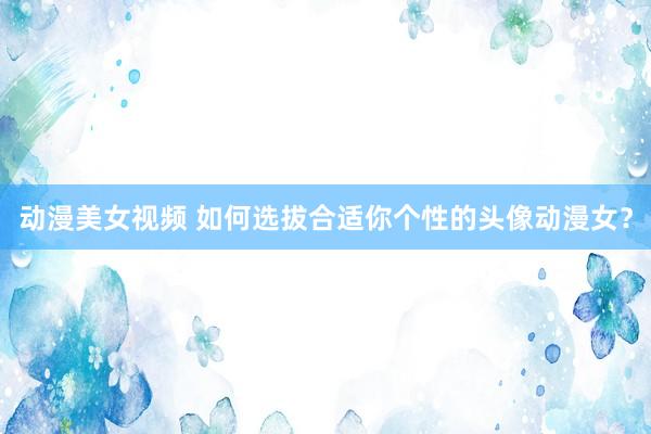 动漫美女视频 如何选拔合适你个性的头像动漫女？