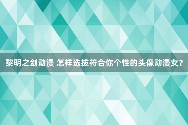 黎明之剑动漫 怎样选拔符合你个性的头像动漫女？