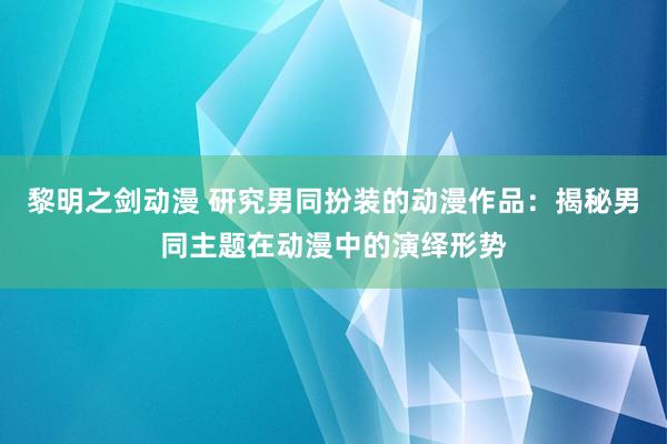 黎明之剑动漫 研究男同扮装的动漫作品：揭秘男同主题在动漫中的演绎形势