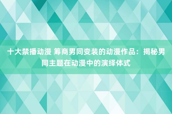 十大禁播动漫 筹商男同变装的动漫作品：揭秘男同主题在动漫中的演绎体式