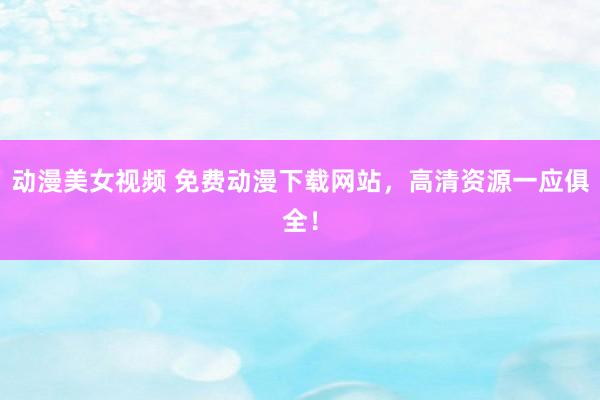 动漫美女视频 免费动漫下载网站，高清资源一应俱全！