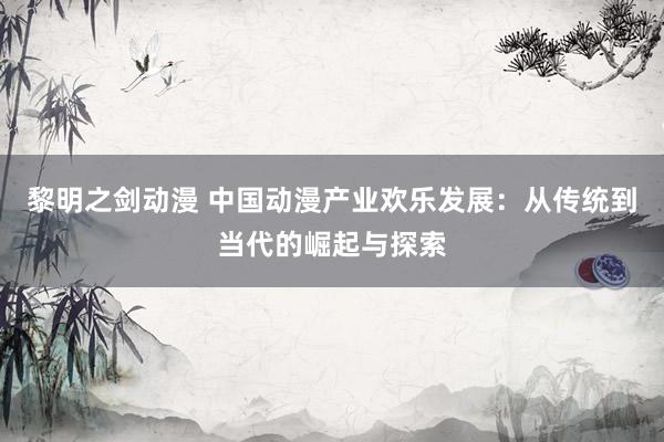 黎明之剑动漫 中国动漫产业欢乐发展：从传统到当代的崛起与探索