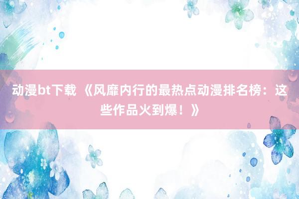 动漫bt下载 《风靡内行的最热点动漫排名榜：这些作品火到爆！》