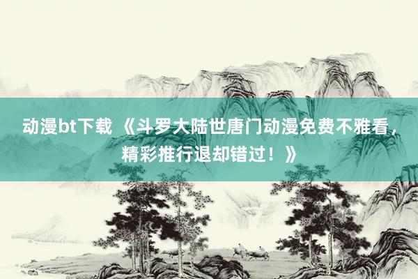 动漫bt下载 《斗罗大陆世唐门动漫免费不雅看，精彩推行退却错过！》