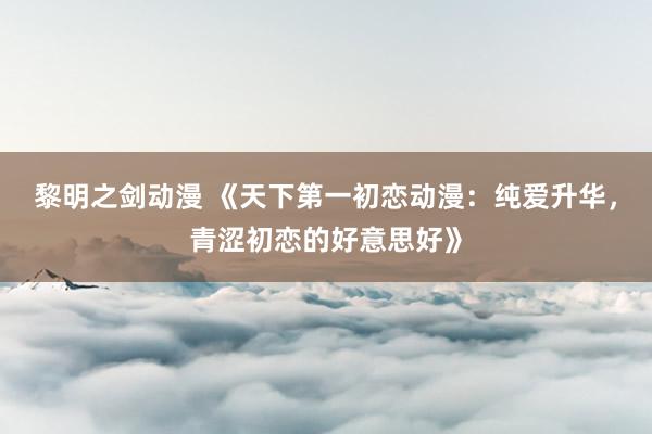 黎明之剑动漫 《天下第一初恋动漫：纯爱升华，青涩初恋的好意思好》