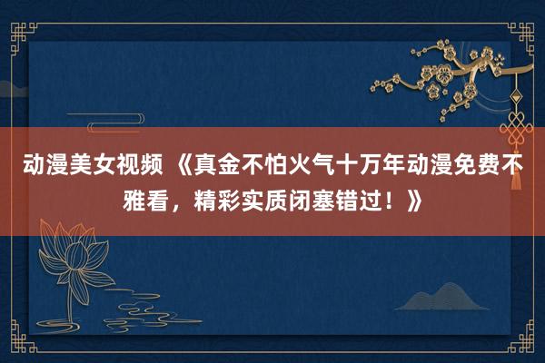 动漫美女视频 《真金不怕火气十万年动漫免费不雅看，精彩实质闭塞错过！》