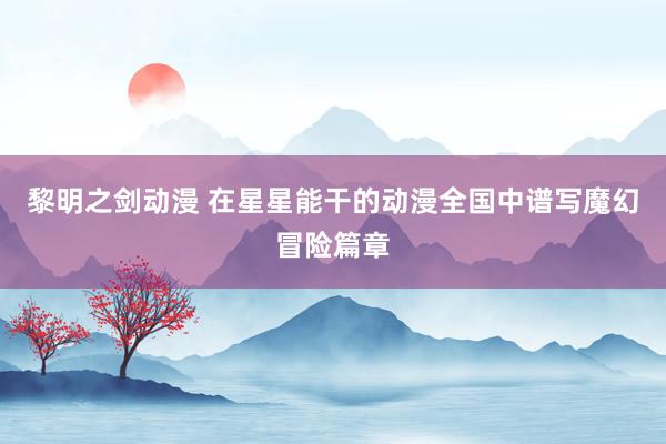 黎明之剑动漫 在星星能干的动漫全国中谱写魔幻冒险篇章