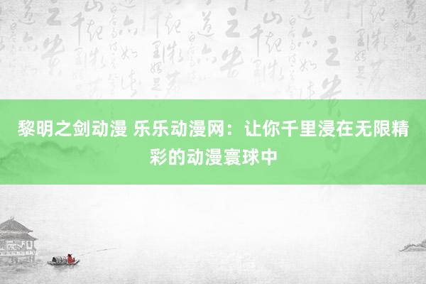 黎明之剑动漫 乐乐动漫网：让你千里浸在无限精彩的动漫寰球中
