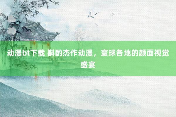 动漫bt下载 斟酌杰作动漫，寰球各地的颜面视觉盛宴