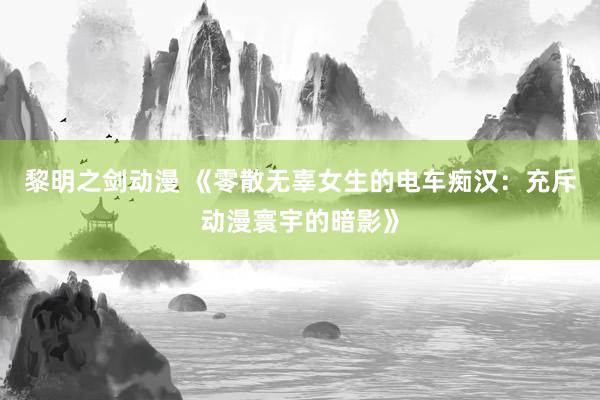 黎明之剑动漫 《零散无辜女生的电车痴汉：充斥动漫寰宇的暗影》