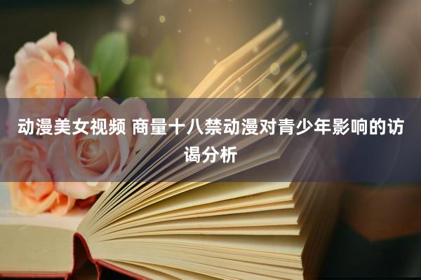动漫美女视频 商量十八禁动漫对青少年影响的访谒分析