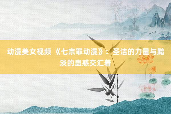 动漫美女视频 《七宗罪动漫》：圣洁的力量与黯淡的蛊惑交汇着