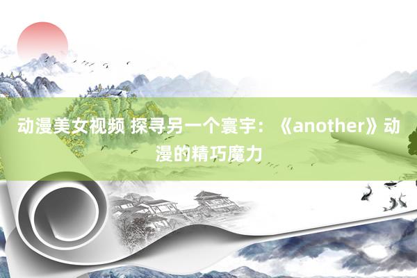 动漫美女视频 探寻另一个寰宇：《another》动漫的精巧魔力