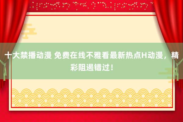 十大禁播动漫 免费在线不雅看最新热点H动漫，精彩阻遏错过！