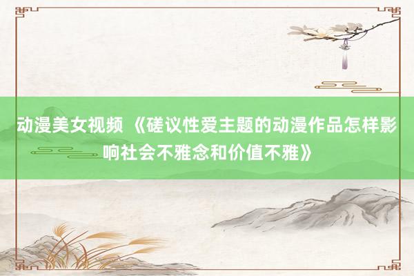 动漫美女视频 《磋议性爱主题的动漫作品怎样影响社会不雅念和价值不雅》