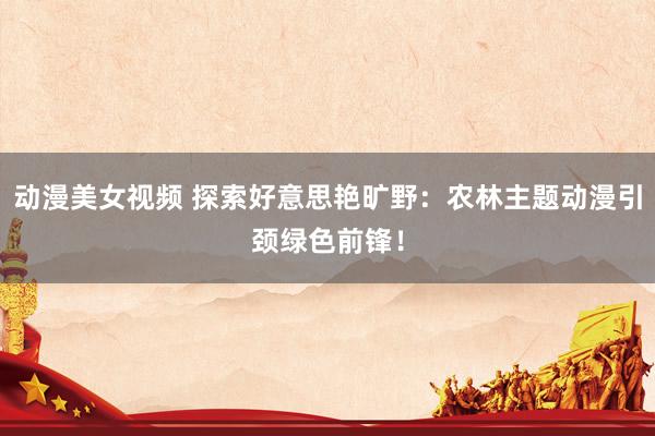 动漫美女视频 探索好意思艳旷野：农林主题动漫引颈绿色前锋！