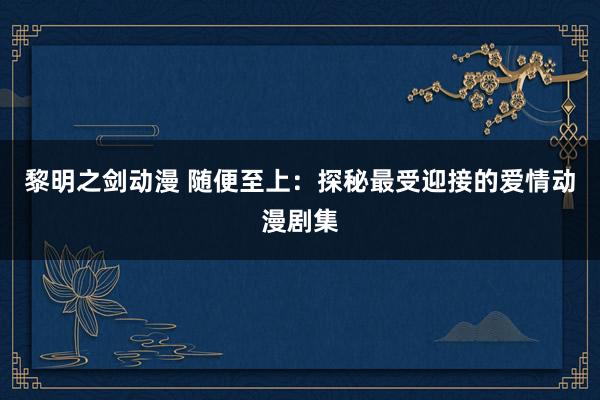 黎明之剑动漫 随便至上：探秘最受迎接的爱情动漫剧集