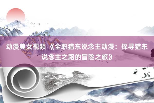 动漫美女视频 《全职猎东说念主动漫：探寻猎东说念主之路的冒险之旅》