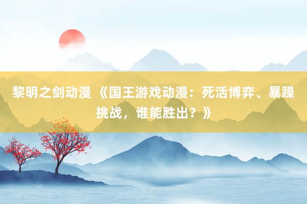 黎明之剑动漫 《国王游戏动漫：死活博弈、暴躁挑战，谁能胜出？》