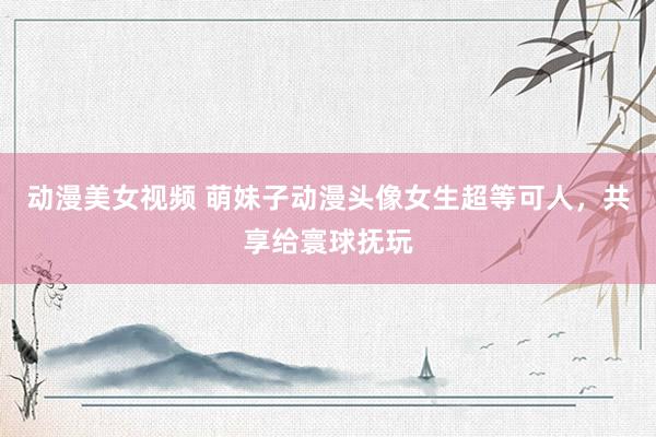 动漫美女视频 萌妹子动漫头像女生超等可人，共享给寰球抚玩