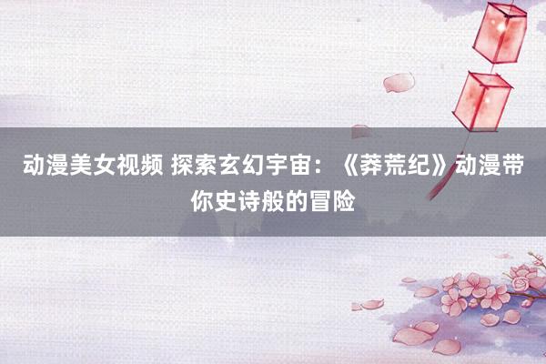 动漫美女视频 探索玄幻宇宙：《莽荒纪》动漫带你史诗般的冒险