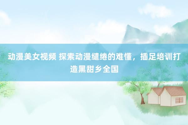 动漫美女视频 探索动漫缱绻的难懂，插足培训打造黑甜乡全国