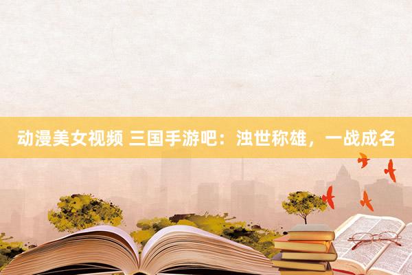 动漫美女视频 三国手游吧：浊世称雄，一战成名