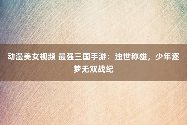 动漫美女视频 最强三国手游：浊世称雄，少年逐梦无双战纪