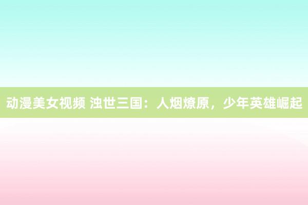 动漫美女视频 浊世三国：人烟燎原，少年英雄崛起