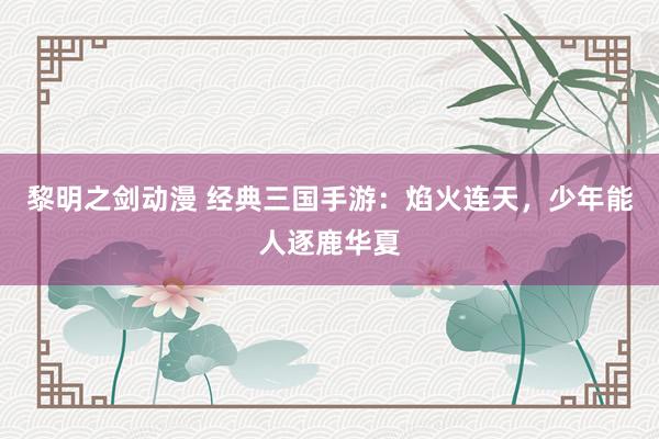 黎明之剑动漫 经典三国手游：焰火连天，少年能人逐鹿华夏
