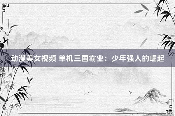 动漫美女视频 单机三国霸业：少年强人的崛起