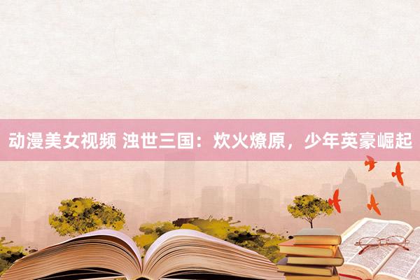 动漫美女视频 浊世三国：炊火燎原，少年英豪崛起