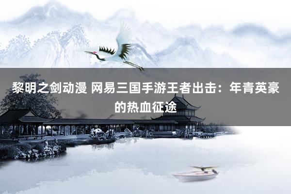 黎明之剑动漫 网易三国手游王者出击：年青英豪的热血征途