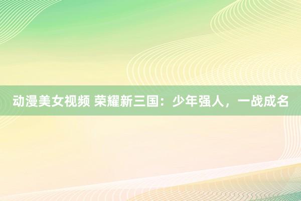 动漫美女视频 荣耀新三国：少年强人，一战成名