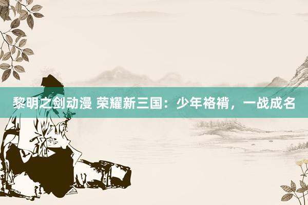 黎明之剑动漫 荣耀新三国：少年袼褙，一战成名