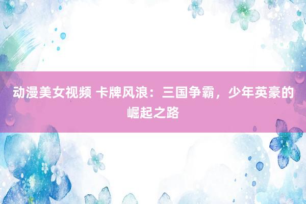 动漫美女视频 卡牌风浪：三国争霸，少年英豪的崛起之路