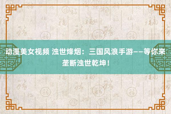 动漫美女视频 浊世烽烟：三国风浪手游——等你来垄断浊世乾坤！