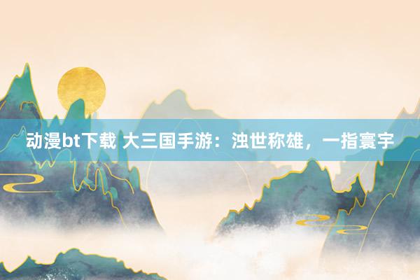 动漫bt下载 大三国手游：浊世称雄，一指寰宇