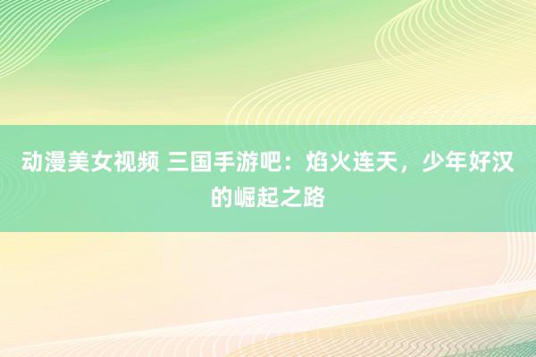 动漫美女视频 三国手游吧：焰火连天，少年好汉的崛起之路