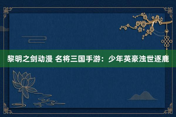 黎明之剑动漫 名将三国手游：少年英豪浊世逐鹿