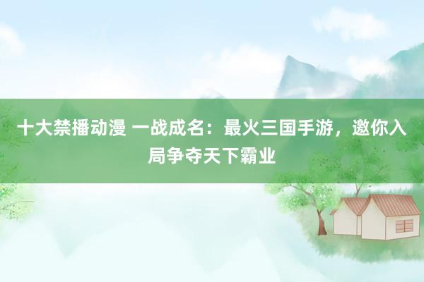 十大禁播动漫 一战成名：最火三国手游，邀你入局争夺天下霸业