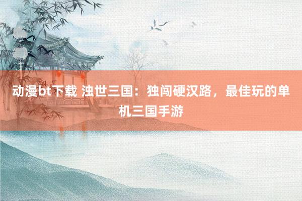 动漫bt下载 浊世三国：独闯硬汉路，最佳玩的单机三国手游