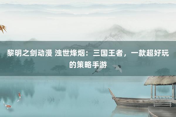 黎明之剑动漫 浊世烽烟：三国王者，一款超好玩的策略手游
